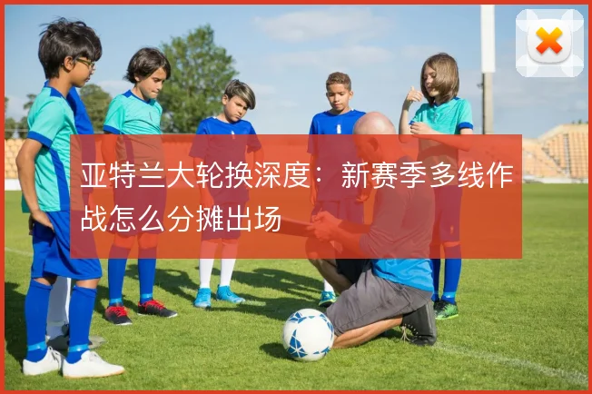 亚特兰大轮换深度：新赛季多线作战怎么分摊出场