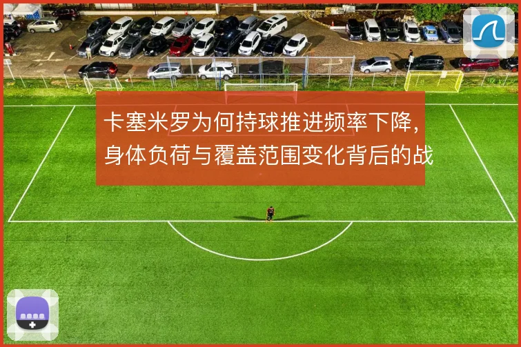 卡塞米罗为何持球推进频率下降,身体负荷与覆盖范围变化背后的战术取舍