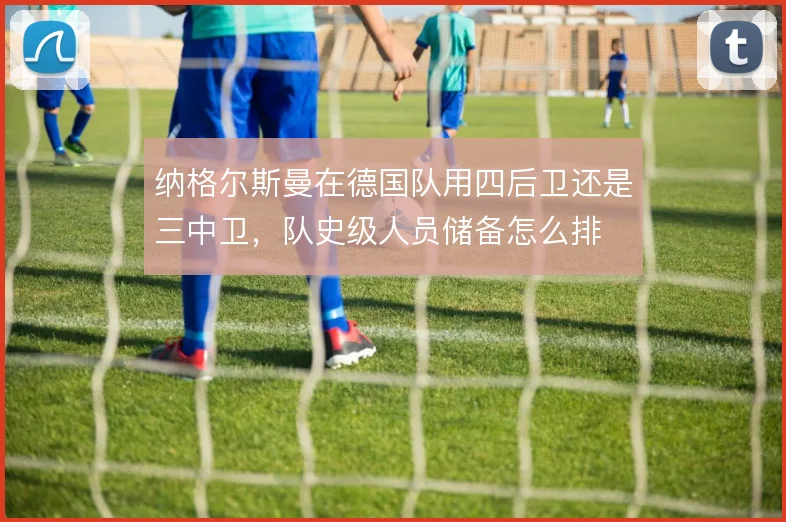 纳格尔斯曼在德国队用四后卫还是三中卫，队史级人员储备怎么排