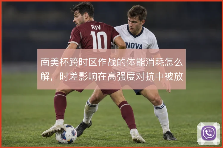 南美杯跨时区作战的体能消耗怎么解,时差影响在高强度对抗中被放大
