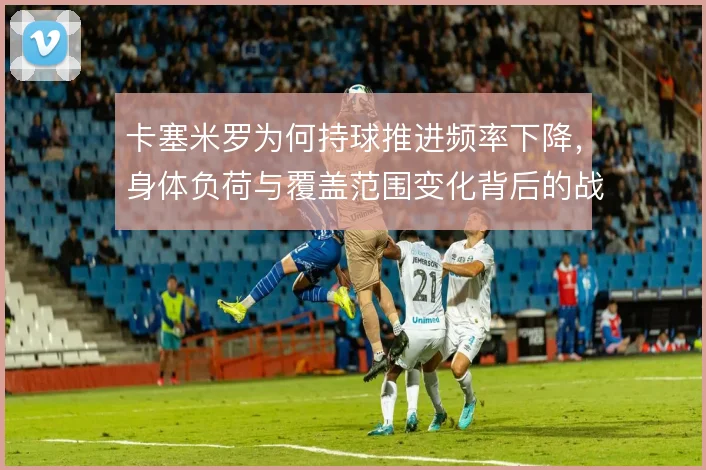 卡塞米罗为何持球推进频率下降,身体负荷与覆盖范围变化背后的战术取舍