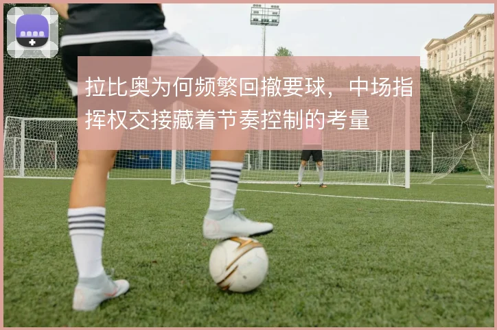 拉比奥为何频繁回撤要球，中场指挥权交接藏着节奏控制的考量