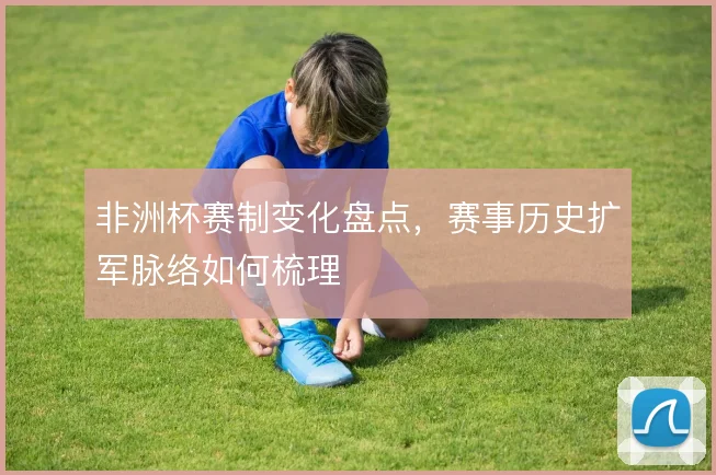 非洲杯赛制变化盘点,赛事历史扩军脉络如何梳理