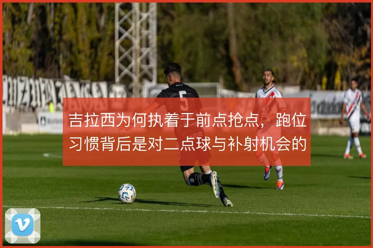 吉拉西为何执着于前点抢点,跑位习惯背后是对二点球与补射机会的预判