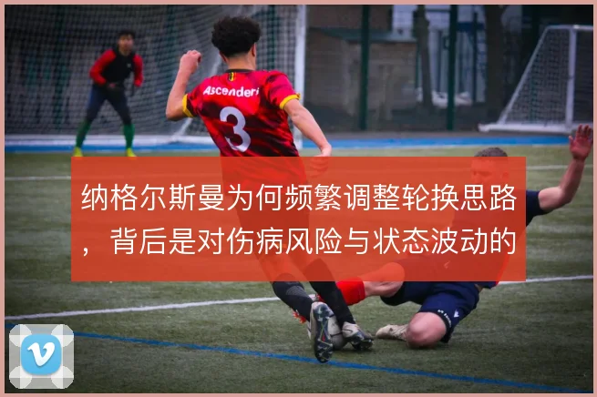 纳格尔斯曼为何频繁调整轮换思路，背后是对伤病风险与状态波动的权衡