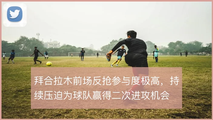 拜合拉木前场反抢参与度极高，持续压迫为球队赢得二次进攻机会