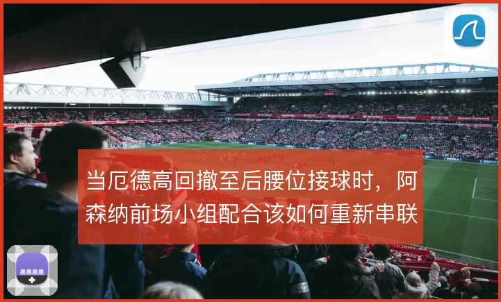 当厄德高回撤至后腰位接球时，阿森纳前场小组配合该如何重新串联