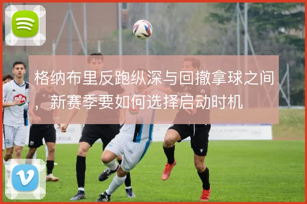 格纳布里反跑纵深与回撤拿球之间,新赛季要如何选择启动时机