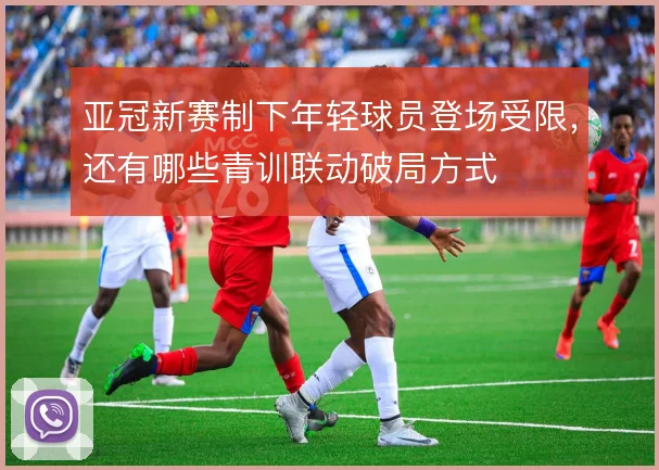 亚冠新赛制下年轻球员登场受限，还有哪些青训联动破局方式