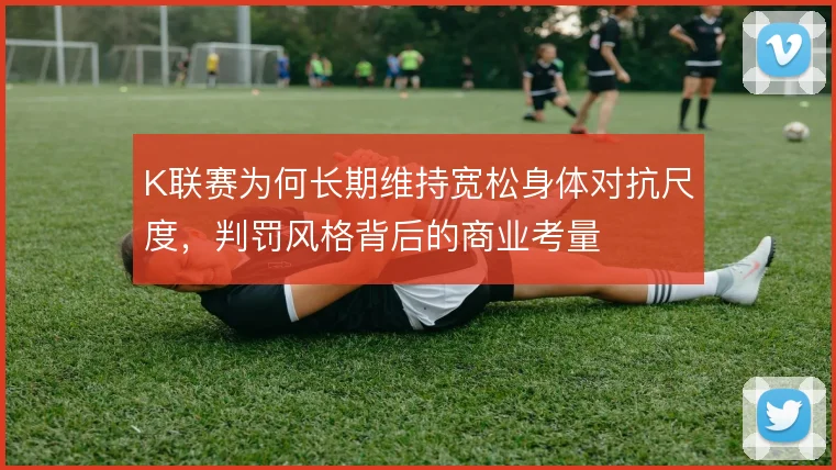 K联赛为何长期维持宽松身体对抗尺度，判罚风格背后的商业考量