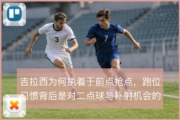 吉拉西为何执着于前点抢点,跑位习惯背后是对二点球与补射机会的预判