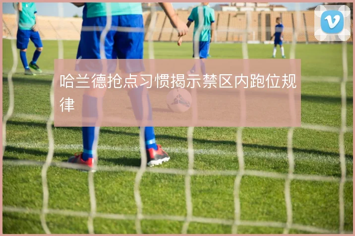 哈兰德抢点习惯揭示禁区内跑位规律