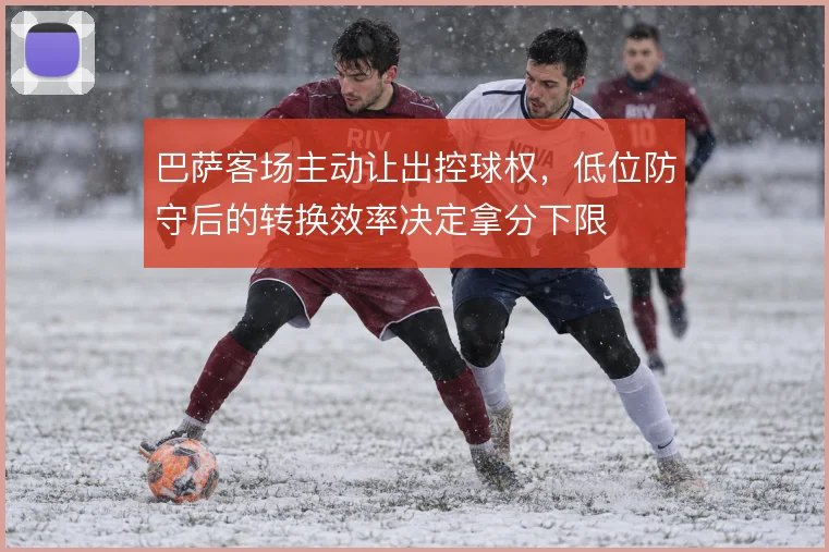 巴萨客场主动让出控球权，低位防守后的转换效率决定拿分下限