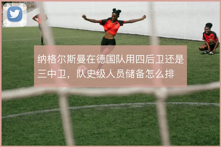 纳格尔斯曼在德国队用四后卫还是三中卫,队史级人员储备怎么排