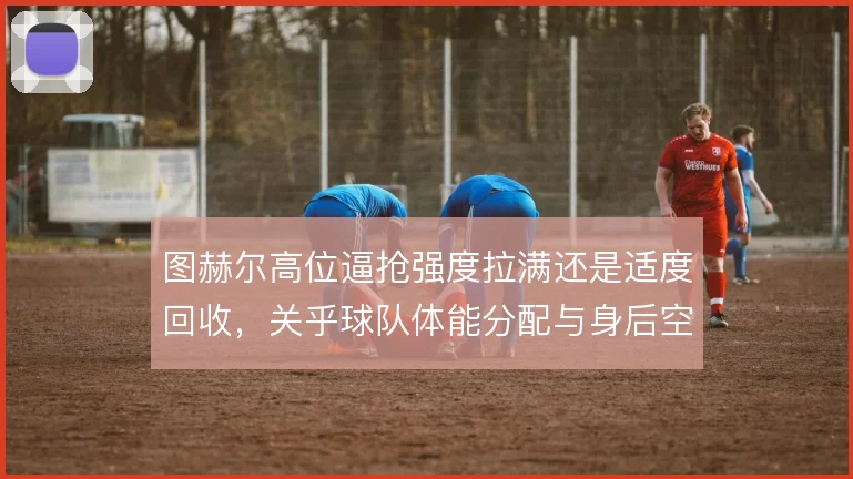 图赫尔高位逼抢强度拉满还是适度回收,关乎球队体能分配与身后空当