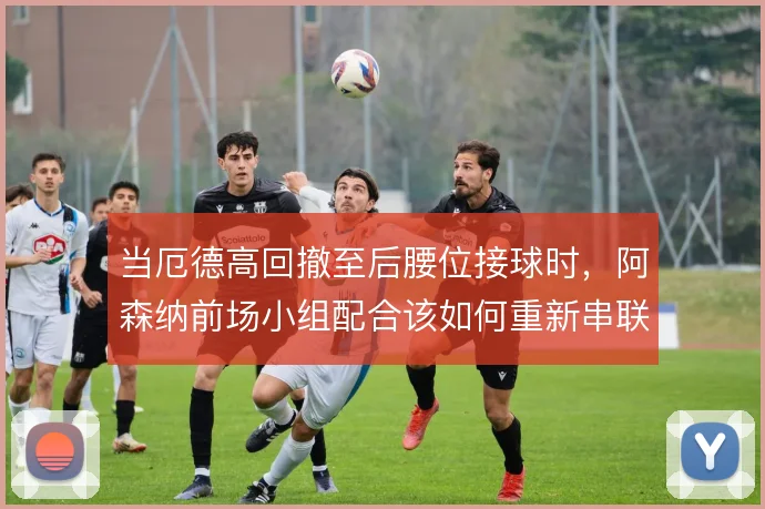 当厄德高回撤至后腰位接球时,阿森纳前场小组配合该如何重新串联