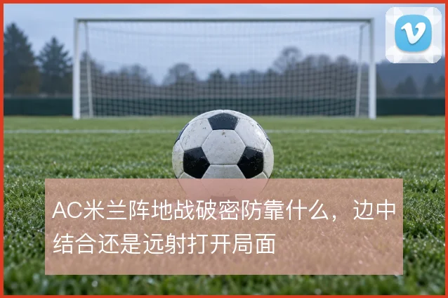 AC米兰阵地战破密防靠什么，边中结合还是远射打开局面
